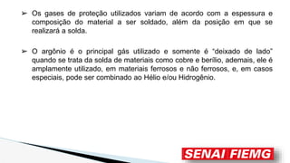 ➢ Os gases de proteção utilizados variam de acordo com a espessura e
composição do material a ser soldado, além da posição em que se
realizará a solda.
➢ O argônio é o principal gás utilizado e somente é “deixado de lado”
quando se trata da solda de materiais como cobre e berílio, ademais, ele é
amplamente utilizado, em materiais ferrosos e não ferrosos, e, em casos
especiais, pode ser combinado ao Hélio e/ou Hidrogênio.
 