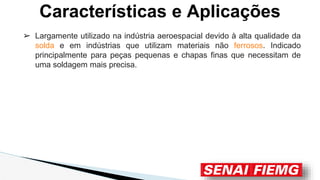 ➢ Largamente utilizado na indústria aeroespacial devido à alta qualidade da
solda e em indústrias que utilizam materiais não ferrosos. Indicado
principalmente para peças pequenas e chapas finas que necessitam de
uma soldagem mais precisa.
Características e Aplicações
 