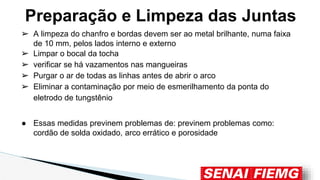 ➢ A limpeza do chanfro e bordas devem ser ao metal brilhante, numa faixa
de 10 mm, pelos lados interno e externo
➢ Limpar o bocal da tocha
➢ verificar se há vazamentos nas mangueiras
➢ Purgar o ar de todas as linhas antes de abrir o arco
➢ Eliminar a contaminação por meio de esmerilhamento da ponta do
eletrodo de tungstênio
● Essas medidas previnem problemas de: previnem problemas como:
cordão de solda oxidado, arco errático e porosidade
Preparação e Limpeza das Juntas
 