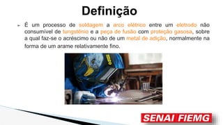 Definição
➢ É um processo de soldagem a arco elétrico entre um eletrodo não
consumível de tungstênio e a peça de fusão com proteção gasosa, sobre
a qual faz-se o acréscimo ou não de um metal de adição, normalmente na
forma de um arame relativamente fino.
 