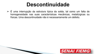 Descontinuidade
➢ É uma interrupção da estrutura típica da solda, tal como um falta de
homogeneidade nas suas características mecânicas, metalúrgicas ou
físicas. Uma descontinuidade não é necessariamente um defeito.
 