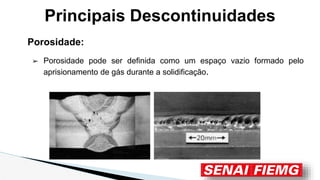Principais Descontinuidades
Porosidade:
➢ Porosidade pode ser definida como um espaço vazio formado pelo
aprisionamento de gás durante a solidificação.
 