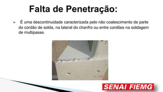 Falta de Penetração:
➢ É uma descontinuidade caracterizada pelo não coalescimento de parte
do cordão de solda, na lateral do chanfro ou entre cordões na soldagem
de multipasse.
 