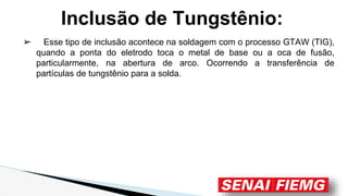 Inclusão de Tungstênio:
➢ Esse tipo de inclusão acontece na soldagem com o processo GTAW (TIG),
quando a ponta do eletrodo toca o metal de base ou a oca de fusão,
particularmente, na abertura de arco. Ocorrendo a transferência de
partículas de tungstênio para a solda.
 