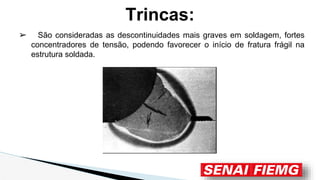 Trincas:
➢ São consideradas as descontinuidades mais graves em soldagem, fortes
concentradores de tensão, podendo favorecer o início de fratura frágil na
estrutura soldada.
 
