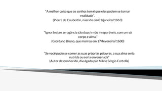 “Se você pudesse comer as suas próprias palavras, a sua alma seria
nutrida ou seria envenenada”
(Autor desconhecido, divulgado por Mário Sérgio Cortella)
“Ignorância e arrogância são duas irmãs inseparáveis, com um só
corpo e alma.”
(Giordano Bruno, que morreu em 17/fevereiro/1600)
“A melhor coisa que os sonhos tem é que eles podem se tornar
realidade”.
(Pierre de Coubertin, nascido em 01/janeiro/1863)
 