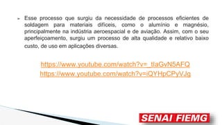 ➢ Esse processo que surgiu da necessidade de processos eficientes de
soldagem para materiais difíceis, como o alumínio e magnésio,
principalmente na indústria aeroespacial e de aviação. Assim, com o seu
aperfeiçoamento, surgiu um processo de alta qualidade e relativo baixo
custo, de uso em aplicações diversas.
https://www.youtube.com/watch?v=_tIaGvN5AFQ
https://www.youtube.com/watch?v=iQYHpCPyVJg
 