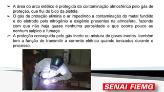 ➢ A área do arco elétrico é protegida da contaminação atmosférica pelo gás de
proteção, que flui do bico da pistola.
➢ O gás de proteção elimina o ar impedindo a contaminação do metal fundido
e do eletrodo pelo nitrogênio e oxigênio presentes na atmosfera, fazendo
com que não haja quase nenhuma porosidade e que ocorra pouco ou
nenhum salpico e fumaça
➢ A proteção conseguida pelo gás inerte ou mistura de gases inertes também
tem a função de transmitir a corrente elétrica quando ionizados durante o
processo.
 