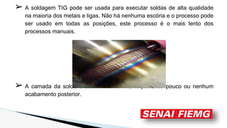 ➢ A soldagem TIG pode ser usada para executar soldas de alta qualidade
na maioria dos metais e ligas. Não há nenhuma escória e o processo pode
ser usado em todas as posições, este processo é o mais lento dos
processos manuais.
➢ A camada da solda é suave e uniforme, requerendo pouco ou nenhum
acabamento posterior.
 