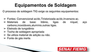 O processo de soldagem TIG exige os seguintes equipamentos:
➢ Fontes: Convencional ac/dc,Tiristorizada ac/dc,Inversora ac.
➢ Materiais de base: titânio, ligas de níquel, aço
carbono,inoxidáveis,alumínio,outras ligas.
➢ Eletrodo de tungstênio
➢ Tocha de soldagem apropriada
➢ Se utiliza material de adição ou não.
➢ Fonte de gás inerte.
Equipamentos de Soldagem
 
