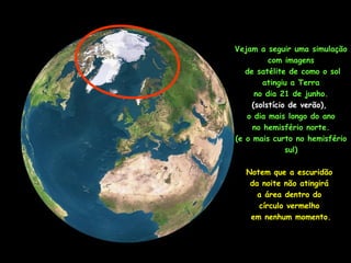 Vejam a seguir uma simulação
com imagens
de satélite de como o sol
atingiu a Terra
no dia 21 de junho.
(solstício de verão),
o dia mais longo do ano
no hemisfério norte.
(e o mais curto no hemisfério
sul)
Notem que a escuridão
da noite não atingirá
a área dentro do
círculo vermelho
em nenhum momento.
 