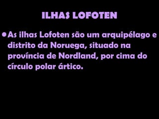 ILHAS LOFOTEN
• As ilhas Lofoten são um arquipélago e
  distrito da Noruega, situado na
  província de Nordland, por cima do
  círculo polar ártico.
 