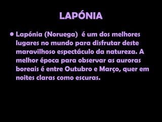 LAPÓNIA
• Lapónia (Noruega) é um dos melhores
  lugares no mundo para disfrutar deste
  maravilhoso espectáculo da natureza. A
  melhor época para observar as auroras
  boreais é entre Outubro e Março, quer em
  noites claras como escuras.
 