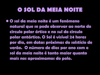 O SOL DA MEIA NOITE
• O sol da meia noite é um fenómeno
  natural que se pode observar ao norte do
  círculo polar ártico e no sul do círculo
  polar antártico. O Sol é visível 24 horas
  por dia, em datas próximas do solstício de
  verão. O número de días por ano com o
  sol da meia noite é tanto maior quanto
  mais nos aproximamos do polo.
 