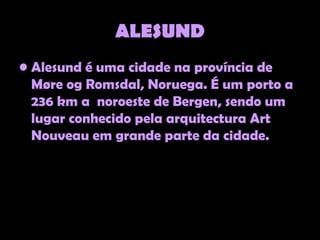 ALESUND
• Alesund é uma cidade na província de
  Møre og Romsdal, Noruega. É um porto a
  236 km a noroeste de Bergen, sendo um
  lugar conhecido pela arquitectura Art
  Nouveau em grande parte da cidade.
 