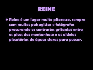 REINE
• Reine é um lugar muito pitoresco, sempre
  com muitos paisagistas e fotógrafos
  procurando os contrastes gritantes entre
  os picos das montanhase e as aldeias
  piscatórias de águas claras para pescar.
 