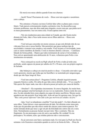Ele mexia nos meus cabelos quando Esme nos chamou:

       – Jacob! Nesse! Precisamos de vocês. – Disse com tom urgente e assentimos
com a cabeça.

        Nós entramos e ficamos ouvimos Carlisle falar sobre os planos para o nosso
futuro. Tudo parecia extremamente simples a primeira vista. Eu desconfiava que
teríamos problemas, mas não diria nada para ninguém, exceto meu pai, que podia ouvir
os meus pensamentos. Isso era outra coisa. Ficaria apenas entre nós.

        – Nós nos mudaremos para uma cidade no Canadá, que não ficaria muito
distante de Forks, Jake e Ness serão nossos novos filhos adotivos. – Disse com
naturalidade.

        – Você terá que concordar em morar conosco, já que está abrindo mão da sua
vida para ficar com a nossa família. Não permitirei que passe nenhum tipo de
necessidade e custearei seus estudos e sua estadia. Você irá para a Universidade, junto
com os outros membros da família. E terá os mesmos direitos e deveres. – Continuou
falando de forma polida. - Depois que todos terminarem de cursar a Universidade, e
Ness estiver aparentando uma adolescente de 16 anos, voltaremos para Forks e nos
instalaremos novamente.

        – Ness começará na escola na High schooll de Forks e todos já terão uma
profissão, sendo capazes de passar por adultos de 25 e 30 anos, com seu próprio negócio
de fachada.

       Jake balançou a cabeça em sinal de positivo e disse: - Concordo com tudo o que
vocês quiserem, mesmo que tenha que me humilhar e se sustentado por sanguessugas,
desde que não fique longe de Ness.

       – Você tem certeza disso? - Perguntou Carlisle, olhando inquisitivamente
enquanto franzia o cenho. Ele sabia do que Jake estava abrindo mão...”O seu orgulho”.
Não queria lhe impor nada, mas não o deixaria passar privações por causa da família.

        – Absoluta!! - Ele respondeu sinceramente. Se estava fingindo, fez muito bem.
Não notei qualquer sinal de hesitação em sua voz ou expressões. Estava ciente dos seus
atos. Eu não entendia bem como alguém era capaz de tantos sacrifícios. Mesmo assim
agradecia por não permitir ficar longe dele. Acho até que foi egoísmo meu. Sei que foi.
“Mas como pensar diferente? Sem Jake acho que morreria de solidão e de frio.”

        – Jake, Você vai abandonar a matilha? Você não pode!! - Eu falei olhando em
seus olhos. Tentei deixar o meu egocentrismo de lado. Ser altruísta como meus pais.
Acho que ele percebeu que não estava sendo tão sincera como tentava parecer. Fui
muito mimada desde que nasci e agir em pró da felicidade dos outros não era o meu
forte. Normalmente as pessoas faziam isso por mim. Não o contrario. Não era
fingimento. Eu me preocupava com ele sem a sua matilha. De verdade! Eu me
preocupava. No entanto, acho, que minhas palavras não o convenceram.

      – Eu já conversei com Sam e acertamos tudo. Eu virei para La Push nos fins de
semanas e nós ficaremos conectados quando eu estiver na forma de lobo. – Disse da
 