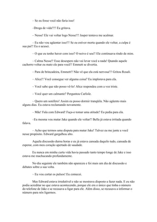– Se eu fosse você não faria isso!

          –Droga de vida!!!! Eu gritava.

          – Nesse! Ele vai voltar logo Nesse!!! Jasper tentava me acalmar.

        – Eu não vou agüentar isso!!! Se eu estiver morta quando ele voltar, a culpa é
sua pai!! Eu o acusei.

          – O que eu tenho haver com isso? O noivo é seu!! Ele continuava rindo de mim.

       – Calma Nesse!! Esse desespero não vai levar você a nada! Quando aquele
cachorro voltar eu mato ele para você!! Emmett se divertia.

          – Para de brincadeira, Emmett!! Não vê que ela está nervosa!!! Gritou Rosali.

          – Alice!! Você consegue ver alguma coisa? Eu implorava para ela.

          – Você sabe que não posso vê-lo! Alice respondeu com a voz triste.

          – Você quer um calmante? Perguntou Carlisle.

        – Quero um sonífero! Assim eu posso dormir tranqüila. Não agüento mais
alguns dias. Eu estava reclamando novamente.

          – Mãe! Fala com Edward! Faça-o tomar uma atitude? Eu pedia para ela.

          –Eu mesma vou matar Jake quando ele voltar!! Bella já estava irritada quando
falava.

        – Acho que termos uma disputa para matar Jake! Talvez eu me junte a você
nesse propósito. Edward gargalhou alto.

        Aquela discussão durou horas e eu já estava cansada daquilo tudo, cansada de
esperar, com meu coração apertado de saudade.

        Eu nunca em minha curta vida havia passado tanto tempo longe de Jake e isso
estava me machucando profundamente.

        No dia seguinte ele também não apareceu e foi mais um dia de discussão e
debates sobre a sua volta.

          – Eu vou cortar os pulsos! Eu comecei.

        Mas Edward estava irredutível e não se mostrava disposto a fazer nada. E eu não
podia acreditar no que estava acontecendo, porque ele era o único que tinha o número
do telefone de Jake e se recusava a ligar para ele. Além disso, se recusava a informar o
número para nós ligarmos.
 