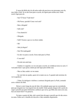 E nesse dia Bella não iria dá aulas então não precisava me preocupar com ela,
mas tinha o Seth. Se eu não fosse para a escola, ele ligaria para minha casa. Então
resolvi ligar para ele.

       – Sue? É Nesse! Tudo bem?

       – Olá Nesse, querida! Como você está?

       – Bem, obrigada!

       – Seth está?

       – Vou chamá-lo!

       – Obrigada.

       – Seth!! Escuta o que eu vou dizer calado.

       – Ok!

       – Jake já chegou?

       – Sim! De madrugada!

       – Eu não vou para a escola. Estou indo para La Push.

       – E sua mãe?

       – Ela não tem aula hoje.

       – O plano é o seguinte: eu vou sair para a escola, na verdade já estou no carro. E
você pode fazer o que quiser, desde que não ligue para minha casa.

       – Mas se Jake souber vai me matar.

        – Se você não me ajudar, quem irá te matar sou eu. E quando tudo terminar ele
vai te agradecer.

       – Tchau. Eu desliguei o telefone e continuei dirigindo para La Push, contando
com o silêncio de Seth.

        Deixei o carro longe da casa de Jake e fui andando quase que me escondendo,
para que ninguém me visse àquela hora da manhã. Então quando cheguei abri a porta de
vagar e percebi que pelos batimentos cardíacos que ouvia, que Billy não estava em casa.
Isso era muito bom!!! Eu pensava.

       Fui para o quarto de Jake, abri a porta bem devagar e percebi que ele não estava
na cama. Então ouvi o barulho do chuveiro e Jake cantando alegremente.
 