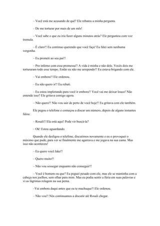 – Você está me acusando de quê? Ele rebateu a minha pergunta.

         – De me torturar por mais de um mês!

       – Você sabe o que eu iria fazer alguns minutos atrás? Ele perguntou com voz
tremula.

       – É claro!! Eu continuo querendo que você faça! Eu falei sem nenhuma
vergonha.

         – Eu prometi ao seu pai!!

        – Pro inferno com essa promessa!! A vida é minha e não dele. Vocês dois me
torturaram todo esse tempo. Então eu não me arrependo!! Eu estava brigando com ele.

         – Vai embora!! Ele ordenou.

         – Eu não quero ir!! Eu rebati.

       – Eu estou implorando para você ir embora!! Você vai me deixar louco! Não
entende isso? Ele gritava comigo agora.

         – Não quero!! Não vou sair de perto de você hoje!! Eu gritava com ele também.

         Ele pegou o telefone e começou a discar um número, depois de alguns instantes
falou:

         – Rosali!! Ela está aqui! Pode vir buscá-la?

         – Ok! Estou aguardando.

        Quando ele desligou o telefone, discutimos novamente e eu o provoquei o
máximo que pude, para ver se finalmente me agarrava e me jogava na sua cama. Mas
isso não aconteceu!

         – Eu quero você Jake!!

         – Quero muito!!

         – Não vou sossegar enquanto não conseguir!!

         – Você é homem ou que? Eu peguei pesado com ele, mas ele se mantinha com a
cabeça nos joelhos, sem olhar para mim. Mas eu podia sentir a fúria em suas palavras e
vi as lágrimas rolagem na sua perna.

         –Vai embora daqui antes que eu te machuque!! Ele ordenou.

         – Não vou!! Nós continuamos a discutir até Rosali chegar.
 