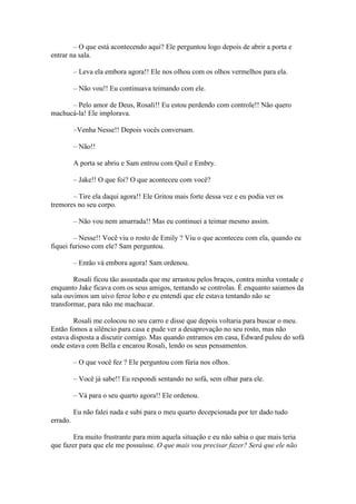 – O que está acontecendo aqui? Ele perguntou logo depois de abrir a porta e
entrar na sala.

          – Leva ela embora agora!! Ele nos olhou com os olhos vermelhos para ela.

          – Não vou!! Eu continuava teimando com ele.

      – Pelo amor de Deus, Rosali!! Eu estou perdendo com controle!! Não quero
machucá-la! Ele implorava.

          –Venha Nesse!! Depois vocês conversam.

          – Não!!

          A porta se abriu e Sam entrou com Quil e Embry.

          – Jake!! O que foi? O que aconteceu com você?

       – Tire ela daqui agora!! Ele Gritou mais forte dessa vez e eu podia ver os
tremores no seu corpo.

          – Não vou nem amarrada!! Mas eu continuei a teimar mesmo assim.

        – Nesse!! Você viu o rosto de Emily ? Viu o que aconteceu com ela, quando eu
fiquei furioso com ele? Sam perguntou.

          – Então vá embora agora! Sam ordenou.

        Rosali ficou tão assustada que me arrastou pelos braços, contra minha vontade e
enquanto Jake ficava com os seus amigos, tentando se controlas. Ê enquanto saiamos da
sala ouvimos um uivo feroz lobo e eu entendi que ele estava tentando não se
transformar, para não me machucar.

        Rosali me colocou no seu carro e disse que depois voltaria para buscar o meu.
Então fomos a silêncio para casa e pude ver a desaprovação no seu rosto, mas não
estava disposta a discutir comigo. Mas quando entramos em casa, Edward pulou do sofá
onde estava com Bella e encarou Rosali, lendo os seus pensamentos.

          – O que você fez ? Ele perguntou com fúria nos olhos.

          – Você já sabe!! Eu respondi sentando no sofá, sem olhar para ele.

          – Vá para o seu quarto agora!! Ele ordenou.

          Eu não falei nada e subi para o meu quarto decepcionada por ter dado tudo
errado.

        Era muito frustrante para mim aquela situação e eu não sabia o que mais teria
que fazer para que ele me possuísse. O que mais vou precisar fazer? Será que ele não
 