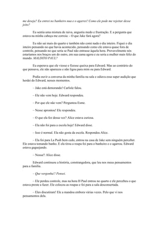 me deseja? Eu entrei no banheiro nua e o agarrei! Como ele pode me rejeitar desse
jeito?

        Eu sentia uma mistura de raiva, angustia medo e frustração. E a pergunta que
estava na minha cabeça me corroia: - O que Jake fará agora?

         Eu não sai mais do quarto e também não comi nada o dia inteiro. Fiquei o dia
inteiro pensando no que havia acontecido, pensando como ele estava quase fora de
controle, pensando no que seria se Paul não entrasse àquela hora. Provavelmente nós
estaríamos nos braços um do outro, em sua cama agora e eu seria a mulher mais feliz do
mundo. MALDITO PAUL?

       Eu esperava que ele viesse e fizesse queixa para Edward. Mas ao contrário do
que pensava, ele não apareceu e não ligou para mim ou para Edward.

        Podia ouvir a conversa da minha família na sala e odiava essa super audição que
herdei do Edward, nesses momentos.

       – Jake está demorando! Carlisle falou.

       – Ele não vem hoje. Edward respondeu.

       – Por que ele não vem? Perguntou Esme.

       – Nesse aprontou! Ele respondeu.

       – O que ela fez dessa vez? Alice estava curiosa.

       – Ela não foi para a escola hoje! Edward disse.

       – Isso é normal. Ela não gosta da escola. Respondeu Alice.

        – Ela foi para La Push bem cedo, entrou na casa de Jake sem ninguém perceber.
Ele estava tomando banho. E ela tirou a roupa foi para o banheiro e o agarrou. Edward
estava gaguejando.

       – Nossa!! Alice disse.

        Edward continuou a história, constrangedora, que leu nos meus pensamentos
para a família.

       – Que vergonha!! Pensei.

        – Ele perdeu controle, mas na hora H Paul entrou no quarto e ele percebeu o que
estava preste a fazer. Ele colocou as roupas e foi para a sala desconsertada.

      – Eles discutiram! Ele a mandou embora várias vezes. Pelo que vi nos
pensamentos dela.
 