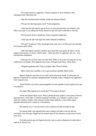 – Ele estava prestes a agarrá-la. Tentava segurar os seus instintos e não
conseguia nem olhar para ela.

        – Mas ela continuou provocando. Então ele chamou Rosali.

        – Por que ele não ligou para você? Esme perguntou.

       – Acho que ele não queria que eu lesse os seus pensamentos em relação a ela.
Mas a cena que vi na cabeça de Nesse, mostrava que ele estava sofrendo e com dor.

        – Ele foi muito forte e respeitoso. Esme comentou admirada.

        – Acho que ele não vem aqui tão cedo! Edward completou.

      – Por que? Já passou!! Eles vão brigar mais uma vez e vai ficar por isso mesmo.
Foi Emmett quem falou.

       – Jake tem alguns instintos animais, por causa dos seus genes de lobo e se ele
chegar muito perto, se sentir o cheiro dela... Acho que não vai agüentar. Ele vai... Vai...
Edward não completou.

       – Será que ele vai ficar mais um mês fora? Olha se ele sumir novamente eu vou
embora por um tempo. Não agüento mais esses chiliques que Nesse. Alice disse.

        – Ninguém agüenta mais! Nem o próprio Jake. Disse Carlisle.

        – Bem vamos nos recolher e ver o que acontece amanhã. Disse Esme.

        Depois daquela conversa eu me senti a pior pessoa do mudo. E sabia que era
egoísta, irresponsável, teimosa, temperamental, mimada, chata e ninguém me agüentava
mais naquela casa.

       Tentei dormir e já estava quase pegando no sono quando escutei aquele uivo que
eu conhecia.

        Era Jake! Mas aquele uivo era de dor!! Ele parecia chorar!!

        Então não pensei duas vezes. Pulei a janela do meu quarto e corri para a floresta
para procurar o meu lobo. E mesmo naquela escuridão, eu o acharia e usaria o meu
radar de vampiro, minha visão noturna, minha super audição, o meu olfato super
aguçado para procurar o cheiro e o encontraria.

        De repente eu o vi em um canto, com a cabeça curvada uivando de dor.

         Eu nunca tinha visto aquele lobo com a cabeça curvada e isso me deixou
assustada, mas teria que chegar até ele mesmo que ele me atacasse, eu precisava correr
esse risco.

        Eu tinha certeza que ele fugiria de mim, mas eu estava disposta a ir atrás dele e
caçá-lo se fizesse isso.
 