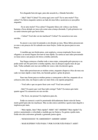 Fui chegando bem devagar, para não assustá-lo, e falando baixinho:

       – Jake!! Jake!! Calma!! Eu estou aqui com você!! Eu te amo muito!! Fica
calmo!! Eu falava enquanto sentava ao lado do meu lobo e acariciava os seus pêlos
enquanto.

        –Eu te amo muito!! Fica calmo!! Enquanto falava ele voltou a sua forma
humana e ficou deitado no meu colo como uma criança chorando. E pela primeira vez
eu sentir remorso pelo que havia feito.

       – Calma!! Você não vai me machucar!! Calma!! Eu sussurrava nos seus
ouvidos.

        Eu puxei o seu rosto levantando-o em direção ao meu. Meus lábios procuravam
os seus e aos poucos ele foi cedendo aos meus beijos. Então me puxou para os seus
braços.

       A medida que nos beijávamos, com urgência, a nossa respiração ficava mais
ofegante e as nossas línguas moviam-se mas rápido. Eu sentia as suas mãos procurando
os meus seios e aos poucos ele tirava a minha camisola.

        Sua língua começou a lamber todo o meu corpo, começando pelo pescoço e eu
podia sentir um frio percorrer a minha espinha, mas eu desejava aquilo mais do que
tudo. Tinha sonhado com isso um milhão de vezes e não iria desistir agora.

       Suas mãos pressionavam as minhas costas, enquanto chupava o bico do meu seu
cada vez mais rápido e mais forte, me fazendo gemer e gritar de prazer.

       Suas mas foram para as minhas pernas e começaram a abri-las, enquanto ele se
colocava entre elas; me beijava cada vez mais forte e de repente perguntou:

       – Você sabe o que eu quero fazer com você? Você tem certeza?

       –Jake!! Eu quero que você faça tudo comigo! Tudo!! Eu nunca quis tanto
quanto agora! Eu sussurrava no seu ouvido.

       – Por favor, me possua! Eu implorava para ele.

       Então eu comecei a senti-lo penetrando delicadamente dentro mim de forma
muito gentil para não me machucar. Mas eu não estava satisfeita e queria mais daquilo e
implorava por mais.

        – Mais rápido, Jake!! Mais rápido!! Ahhh!! Ah!! Ahhhhhh!! Mais rápido!! Eu
sentia o aumentando a velocidade a medida que me beijava. Eu gemia e pedia mais.
Então nós dois estávamos gritando e gemendo juntos agora.

       – NESEEEEEEEE! TE AMOOOOO!!! AHHHH! AHHH!

       – MAIS RÁPIDO!! NÃO PARA !! POR FAVOR NÃO PARA!!! AHH!!
 