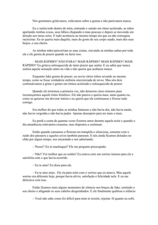 Nós gemíamos gritávamos, rolávamos sobre a grama e não parávamos nunca.

        Eu o sentia todo dentro de mim, entrando e saindo em ritmo acelerado, as mãos
apertando minhas coxas, seus lábios chupando o mau pescoço e depois se movendo em
direção aos meus seios. E tudo acontecia ao mesmo tempo em que eu não conseguia
raciocinar. Eu só queria mais daquilo, mais do gosto do seu corpo suado, mais dos seus
beijos, o seu cheiro.

         As minhas mãos percorriam as suas costas, cravando as minhas unhas por toda
ela e ele gemia de prazer quando eu fazia isso.

         – MAIS RÁPIDO!! NÃO PARA!! MAIS RÁPIDO!! MAIS RÁPIDO!! MAIS
RÁPIDO!! Eu gritava enlouquecida de tanto prazer que sentia. E eu sabia que nunca
sentira aquela sensação antes na vida e não queria que acabasse nunca.

       Enquanto Jake gemia de prazer, eu ouvia vários lobos uivando ao mesmo
tempo, como se fosse verdadeira sinfonia sincronizada de uivos. Mas nós dois
continuávamos a gritar e gemer em ritmos acelerado e enlouquecido de prazer.

       Quando ele terminou a primeira vez, não demorou cinco minutos para
recomeçarmos aquele ritmo frenético. Ele não parava e queria mais, tanto quanto eu,
como se quisesse me devorar inteira e eu queria que ele continuasse e fizesse tudo
comigo.

       Era melhor do que todas as minhas fantasias e não havia dor, não havia medo,
não havia vergonha e não havia pudor. Apenas desespero para ter mais e mais.

       Eu perdi a conta de quantas vezes fizemos amor durante aquela noite e quando o
dia amanheceu estávamos exaustos, mas dispostos a continuar.

        Então quando cansamos a floresta era tranqüila e silenciosa, somente com o
ruído dos pássaros e aqueles uivos também pararam. E nós ainda ficamos deitados no
chão por algum tempo, nos encarando e nos admirando.

       – Nesse!! Eu te machuquei? Ele me pergunto preocupado.

         – Não!! Foi melhor que eu sonhei! Eu estava com um sorriso imenso para ele e
satisfeita com o que havia ocorrido.

       – Eu te amo! Eu disse para ele.

        – Eu te amo mais.. Ele ria para mim com o sorriso que eu amava. Mas aquele
sorriso era diferente hoje, porque havia alivio, satisfação e felicidade nele. E eu me
deliciava com isso.

        Então ficamos mais alguns momentos de silencio nos braços de Jake, sentindo o
seu cheiro e afagando os seus cabelos desgrenhados. E ele finalmente quebrou o silêncio

       – Você não sabe como foi difícil para mim te resistir, rejeitar. O quanto eu sofri.
 