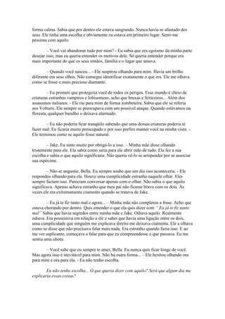 forma calma. Sabia que por dentro ele estava sangrando. Nunca havia se afastado dos
seus. Ele tinha uma escolha e obviamente eu estava em primeiro lugar. Senti-me
péssima com aquilo.

        – Você vai abandonar tudo por mim? - Eu sabia que era egoísmo da minha parte
desejar isso, mas eu queria entender os motivos dele. Só queria entender porque era
mais importante do que os seus irmãos, família e o lugar que amava.

        – Quando você nasceu... - Ele suspirou olhando para mim. Havia um brilho
diferente em seus olhos. Não consegui identificar exatamente o que era. Ele me olhava
como se fosse o mais precioso diamante.

         – Eu prometi que protegeria você de todos os perigos. Esse mundo é cheio de
criaturas estranhas vampiros e lobisomens, acho que bruxas e feiticeiros... Além dos
assassinos italianos. - Ele riu para mim de forma zombeteira. Sabia que ele se referia
aos Volturis. Ele sempre se preocupava com um possível ataque. Quando estávamos na
floresta, qualquer barulho o deixava alarmado.

        – Eu não poderia ficar tranqüilo sabendo que uma dessas criaturas poderia te
fazer mal. Eu ficaria muito preocupado e por isso prefiro manter você na minha vista. -
Ele terminou como se aquilo fosse natural.

        – Jake, Eu sinto muito por obrigá-lo a isso. – Minha mãe disse olhando
tristemente para ele. Ela sabia como seria para ele abrir mão de tudo. Ela fez a sua
escolha e sabia o que aquilo significaria. Não queria vê-lo se arrepender por se associar
sua espécime.

        – Não se angustie, Bella. Eu sempre soube que um dia isso aconteceria. - Ele
respondeu olhando para ela. Houve uma cumplicidade estranha naquele olhar. Eles
sempre faziam isso. Pareciam conversar apenas com o olhar. Não sabia o que aquilo
significava. Apenas achava estranho que meu pai não ficasse bravo com os dois. Às
vezes ele era extremamente ciumento quando se tratava de Jake.

        – Eu já te fiz tanto mal e agora... – Minha mãe não completou a frase. Acho que
estava chorando por dentro. Quis entender o que ela quis dizer com “ Eu já te fiz tanto
mal” Sabia que havia segredos entre minha mãe e Jake. Odiava aquilo. Realmente
odiava. Era possessiva em relação a ele e saber que havia uma ligação entre os dois,
uma cumplicidade que ninguém me explicava direito me deixava ciumenta. Ele a olhava
como se disse que não precisava falar mais nada. Era estranho quando fazia isso. E ao
me ver suplicante, começava a falar para que eu compreendesse o que passava. Eu me
sentia uma idiota.

       – Você sabe que eu sempre te amei, Bella. Eu nunca quis ficar longe de você.
Mas agora isso é inevitável para mim. Não há outra forma... – Ele hesitou olhando ora
para mim e ora para ela. - Eu não tenho escolha.

        Eu não tenho escolha... O que queria dizer com aquilo? Será que algum dia me
explicaria essas coisas?
 