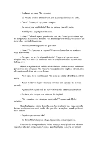 – Qual era o seu medo ? Eu perguntei.

         – De perder o controle e te machucar, com esses meus instintos que tenho.

         – Ontem? Eu comecei a perguntar, mas parei.

         – Eu quis devorar você todinha!! Isso me torturou e eu sofri muito.

         – Valeu a pena? Eu perguntei maliciosa.

        – Nesse!! Tudo vale a pena quando estou com você. Mas o que aconteceu aqui
foi a experiência mais incrível da minha vida. Ele me apertava em seu peito,olhando em
meus olhos e sorrindo lindamente.

         – Então você também gostou? Eu quis saber.

       – Nesse!! Você pergunta se eu gostei? Eu sou totalmente louco e tarado por
você. Sua bobinha!

        – Eu esperei por você a minha vida inteira!! E hoje eu sei que nunca amei
ninguém como eu te amo! Ele terminou e então eu o beijei ferozmente e começamos
tudo de novo.

        Depois de algumas horas eu vesti minha camisola e fomos andando lentamente
para a minha casa abraçados. Mas eu estava preocupada com a reação de Edward, então
não queria que ele fosse até a porta da casa.

         – Jake! Deixa-me ir sozinha daqui. Não quero que você e Edward se encontrem
agora.

        – Nesse, eu não vou fugir!! Tenho que conversar com Edward e me explicar
para ele.

         – Agora não!! Vai para casa! Eu explico tudo e mais tarde vocês conversam.

         – Por favor, não estrague esse momento. Eu implorei

        – Não vou deixar você passar por isso sozinha! Vou com você. Ele foi
definitivo.

        Quando chegamos à porta da minha casa, Jake totalmente nu e eu de camisola,
Edward nos fitou seriamente da janela. Jake quis falar e se explicar, mas ele pediu que
fosse embora.

         – Depois conversaremos Jake!

         – Vá dormir! Ele balançou a cabeça, beijou minha testa e foi embora.

        Eu estava tão envergonhada que abaixei a cabeça, passei por ele sem olhar nos
seus olhos e fui para o meu quarto. Contudo quando entrei na casa, tive que encarar
 