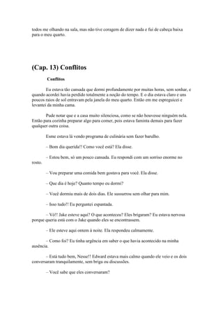 todos me olhando na sala, mas não tive coragem de dizer nada e fui de cabeça baixa
para o meu quarto.




(Cap. 13) Conflitos
         Conflitos

        Eu estava tão cansada que dormi profundamente por muitas horas, sem sonhar, e
quando acordei havia perdido totalmente a noção do tempo. E o dia estava claro e uns
poucos raios de sol entravam pela janela do meu quarto. Então em me espreguicei e
levantei da minha cama.

       Pude notar que e a casa muito silenciosa, como se não houvesse ninguém nela.
Então para cozinha preparar algo para comer, pois estava faminta demais para fazer
qualquer outra coisa.

         Esme estava lá vendo programa de culinária sem fazer barulho.

         – Bom dia querida!! Como você está? Ela disse.

         – Estou bem, só um pouco cansada. Eu respondi com um sorriso enorme no
rosto.

         – Vou preparar uma comida bem gostava para você. Ela disse.

         – Que dia é hoje? Quanto tempo eu dormi?

         – Você dormiu mais de dois dias. Ele sussurrou sem olhar para mim.

         – Isso tudo!! Eu perguntei espantada.

       – Vó!! Jake esteve aqui? O que aconteceu? Eles brigaram? Eu estava nervosa
porque queria está com o Jake quando eles se encontrassem.

         – Ele esteve aqui ontem à noite. Ela respondeu calmamente.

       – Como foi? Eu tinha urgência em saber o que havia acontecido na minha
ausência.

       – Está tudo bem, Nesse!! Edward estava mais calmo quando ele veio e os dois
conversaram tranquilamente, sem briga ou discussões.

         – Você sabe que eles conversaram?
 