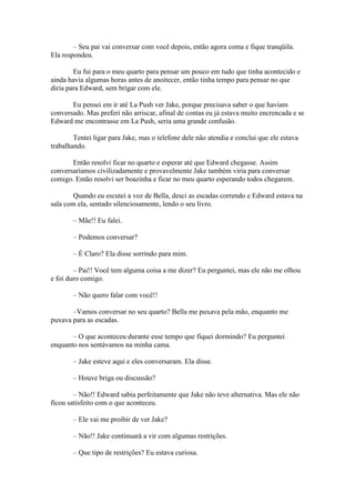 – Seu pai vai conversar com você depois, então agora coma e fique tranqüila.
Ela respondeu.

        Eu fui para o meu quarto para pensar um pouco em tudo que tinha acontecido e
ainda havia algumas horas antes de anoitecer, então tinha tempo para pensar no que
diria para Edward, sem brigar com ele.

       Eu pensei em ir até La Push ver Jake, porque precisava saber o que haviam
conversado. Mas preferi não arriscar, afinal de contas eu já estava muito encrencada e se
Edward me encontrasse em La Push, seria uma grande confusão.

        Tentei ligar para Jake, mas o telefone dele não atendia e conclui que ele estava
trabalhando.

       Então resolvi ficar no quarto e esperar até que Edward chegasse. Assim
conversaríamos civilizadamente e provavelmente Jake também viria para conversar
comigo. Então resolvi ser boazinha e ficar no meu quarto esperando todos chegarem.

        Quando eu escutei a voz de Bella, desci as escadas correndo e Edward estava na
sala com ela, sentado silenciosamente, lendo o seu livro.

       – Mãe!! Eu falei.

       – Podemos conversar?

       – É Claro? Ela disse sorrindo para mim.

        – Pai!! Você tem alguma coisa a me dizer? Eu perguntei, mas ele não me olhou
e foi duro comigo.

       – Não quero falar com você!!

       –Vamos conversar no seu quarto? Bella me puxava pela mão, enquanto me
puxava para as escadas.

       – O que aconteceu durante esse tempo que fiquei dormindo? Eu perguntei
enquanto nos sentávamos na minha cama.

       – Jake esteve aqui e eles conversaram. Ela disse.

       – Houve briga ou discussão?

        – Não!! Edward sabia perfeitamente que Jake não teve alternativa. Mas ele não
ficou satisfeito com o que aconteceu.

       – Ele vai me proibir de ver Jake?

       – Não!! Jake continuará a vir com algumas restrições.

       – Que tipo de restrições? Eu estava curiosa.
 