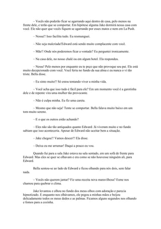 – Vocês não poderão ficar se agarrando aqui dentro de casa, pelo menos na
frente dele, e terão que se comportar. Em hipótese alguma Jake dormirá nessa casa com
você. Ele não quer que vocês fiquem se agarrando por esses matos e nem em La Push.

        – Nossa!! Isso facilita tudo. Eu resmunguei.

        – Não seja malcriada!Edward está sendo muito complacente com você.

        – Mãe!! Onde nós poderemos ficar a vontade? Eu perguntei ironicamente.

        – Na casa dele, no nosso chalé ou em algum hotel. Ela respondeu.

         – Nesse! Pelo menos por enquanto eu te peço que não provoque seu pai. Ele está
muito decepcionado com você. Você feriu no fundo da sua alma e eu nunca o vi tão
triste. Bella disse.

        – Eu sinto muito!! Só estou tentando viver a minha vida.

        – Você acha que isso tudo é fácil para ele? Em um momento você é a garotinha
dele e de repente vira uma mulher tão provocante.

        – Não é culpa minha. Eu fiz uma careta.

      – Mesmo que não seja! Tente se comportar. Bella falava muito baixo em um
tom muito sereno.

        – E o que os outros estão achando?

       – Eles não são tão antiquados quanto Edward. Já viveram muito e no fundo
sabiam que isso aconteceria. Apesar de Edward não aceitar bem a situação.

        – Jake chegou!! Vamos descer!! Ela disse.

        – Deixa eu me arrumar! Daqui a pouco eu vou.

      Quando fui para a sala Jake estava na sala sentado, em um sofá de frente para
Edward. Mas eles se quer se olhavam e era como se não houvesse ninguém ali, para
Edward.

        Bella sentou-se ao lado de Edward e ficou olhando para nós dois, sem falar
nada.

      – Vocês não querem jantar? Fiz uma receita nova maravilhosa? Esme nos
chamou para quebrar o clima.

        Jake levantou e olhou no fundo dos meus olhos com adoração e parecia
hipnotizado. E enquanto nos olhávamos, ele pegou a minhas mãos e beijou
delicadamente todos os meus dedos e as palmas. Ficamos alguns segundos nos olhando
e fomos para a cozinha.
 