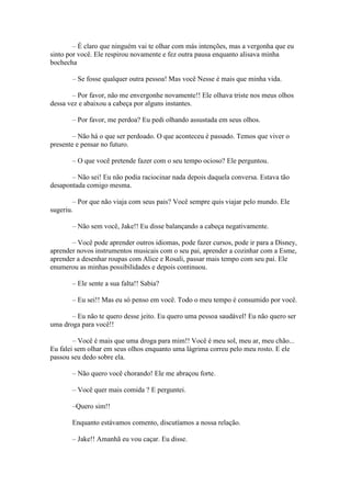 – É claro que ninguém vai te olhar com más intenções, mas a vergonha que eu
sinto por você. Ele respirou novamente e fez outra pausa enquanto alisava minha
bochecha

       – Se fosse qualquer outra pessoa! Mas você Nesse é mais que minha vida.

       – Por favor, não me envergonhe novamente!! Ele olhava triste nos meus olhos
dessa vez e abaixou a cabeça por alguns instantes.

       – Por favor, me perdoa? Eu pedi olhando assustada em seus olhos.

        – Não há o que ser perdoado. O que aconteceu é passado. Temos que viver o
presente e pensar no futuro.

       – O que você pretende fazer com o seu tempo ocioso? Ele perguntou.

       – Não sei! Eu não podia raciocinar nada depois daquela conversa. Estava tão
desapontada comigo mesma.

        – Por que não viaja com seus pais? Você sempre quis viajar pelo mundo. Ele
sugeriu.

       – Não sem você, Jake!! Eu disse balançando a cabeça negativamente.

       – Você pode aprender outros idiomas, pode fazer cursos, pode ir para a Disney,
aprender novos instrumentos musicais com o seu pai, aprender a cozinhar com a Esme,
aprender a desenhar roupas com Alice e Rosali, passar mais tempo com seu pai. Ele
enumerou as minhas possibilidades e depois continuou.

       – Ele sente a sua falta!! Sabia?

       – Eu sei!! Mas eu só penso em você. Todo o meu tempo é consumido por você.

       – Eu não te quero desse jeito. Eu quero uma pessoa saudável! Eu não quero ser
uma droga para você!!

        – Você é mais que uma droga para mim!! Você é meu sol, meu ar, meu chão...
Eu falei sem olhar em seus olhos enquanto uma lágrima correu pelo meu rosto. E ele
passou seu dedo sobre ela.

       – Não quero você chorando! Ele me abraçou forte.

       – Você quer mais comida ? E perguntei.

       –Quero sim!!

       Enquanto estávamos comento, discutíamos a nossa relação.

       – Jake!! Amanhã eu vou caçar. Eu disse.
 