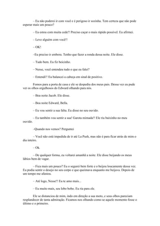 – Eu não poderei ir com você e é perigoso ir sozinha. Tem certeza que não pode
esperar mais um pouco?

          – Eu estou com muita cede!! Preciso caçar o mais rápido possível. Eu afirmei.

          – Leve alguém com você!!

          – OK!

          –Eu preciso ir embora. Tenho que fazer a ronda dessa noite. Ele disse.

          – Tudo bem. Eu fiz beicinho.

          – Nesse, você entendeu tudo o que eu falei?

          – Entendi!! Eu balancei a cabeça em sinal de positivo.

        Fomos para a porta de casa e ele se despediu dos meus pais. Dessa vez eu pude
ver os olhos orgulhosos do Edward olhando para nós.

          – Boa noite Jacob. Ele disse.

          – Boa noite Edward, Bella.

          – Eu vou sentir a sua falta. Eu disse no seu ouvido.

          – Eu também vou sentir a sua! Garota mimada!! Ele riu baixinho no meu
ouvido.

          –Quando nos vemos? Perguntei

         – Você não está impedida de ir até La Push, mas não é para ficar atrás de mim o
dia inteiro.

          – Ok.

        – De qualquer forma, eu voltarei amanhã a noite. Ele disse beijando os meus
lábios bem de vagar.

       – Fica mais um pouco? Eu o segurei bem forte e o beijou loucamente dessa vez.
Eu podia sentir o desejo no seu corpo e que queimava enquanto me beijava. Depois de
um tempo me afastou.

          – Até logo, Nesse!! Eu te amo mais...

          – Eu muito mais, seu lobo bobo. Eu ria para ele.

        Ele se distanciou de mim, indo em direção a sua moto, e seus olhos pareciam
resplandecer de tanta admiração. Ficamos nos olhando como se aquele momento fosse o
último e o primeiro.
 