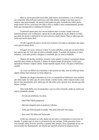 ...

        Bem as coisas pareciam resolvidas, pelo menos teoricamente, e eu só teria que
me comportar. Mas Edward continuava sem falar direito comigo e por mais que eu
tentasse uma aproximação, ele parecia uma pedra de gelo. Fazendo-me sofrer muito,
então resolvi levar a conversa com Jake a sério e mudar o meu comportamento, porque
tinha que reconquistar a confiança de Edward.

        O primeiro passo para isso era me dedicar mais a escola e tentar conviver
harmonicamente com os humanos, apesar de eu não gostar da escola. Depois eu tinha
que parar de chorar e enfrentá-lo em uma conversa muito franca. Mas eu sabia que não
seria uma tarefa muito fácil.

        No dia seguinte fui para a escola sem reclama e fiz todas as anotações das aulas,
coisa que eu nunca fazia.

       Cheguei em casa e comecei a fazer os meus trabalhos, coisa que eu nunca fazia,
pois queria que ele visse que eu estava tentando mudar. E quando ele pegasse os meus
cadernos, veria tudo pronto e chegaria a conclusão que eu estava mudando.

        Depois das tarefas escolares, arrumei o meu quarto e comecei a pesquisar alguns
materiais para estudo na Internet. E depois de algum tempo de pesquisa, resolvi que
aprenderia Alemão e depois chinês. Então imprimi alguns livros e fui para a biblioteca
estudar.

       Às vezes era difícil me concentrar e não pensar em Jake, mas eu tinha que fazer
algum esforço para alcançar os meus objetivos.

        Quando ele chegou estranhou-se a me ver estudando na biblioteca, mas também
não falou nada. Eu sabia que ele estava lendo a minha mente, então repassei todo o meu
dia no meu pensamento, pois sabia que ele não tinha como ignorar isso, mesmo que não
falasse comigo.

        Mas tarde Bella veio me perguntar o que eu estava fazendo, então eu contei que
estava estudando alemão.

       – Só tem um problema. Eu disse.

       – Qual filha? Bella perguntou.

       – Não tem ninguém para eu praticar o idioma.

       – Acho que Edward pode te ajudar. Não pode Edward? Ela exigiu.

       – Sim claro! Ele falou mal humorado.

       Então nos sentamos no sofá, diante um do outro, e começamos a conversar em
alemão. E sempre que eu errava a pronuncia ele me corrigia. Então passamos horas
conversando sobre diversos assuntos e quando Jake chegou, ficou espantado ao me ver
conversando tão fluentemente um idioma que aprendi somente há algumas horas.
 