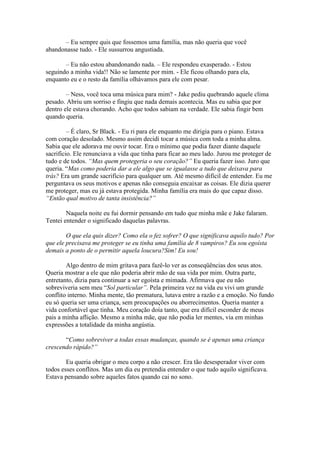 – Eu sempre quis que fossemos uma família, mas não queria que você
abandonasse tudo. - Ele sussurrou angustiada.

       – Eu não estou abandonando nada. – Ele respondeu exasperado. - Estou
seguindo a minha vida!! Não se lamente por mim. - Ele ficou olhando para ela,
enquanto eu e o resto da família olhávamos para ele com pesar.

        – Ness, você toca uma música para mim? - Jake pediu quebrando aquele clima
pesado. Abriu um sorriso e fingiu que nada demais acontecia. Mas eu sabia que por
dentro ele estava chorando. Acho que todos sabiam na verdade. Ele sabia fingir bem
quando queria.

         – É claro, Sr Black. - Eu ri para ele enquanto me dirigia para o piano. Estava
com coração desolado. Mesmo assim decidi tocar a música com toda a minha alma.
Sabia que ele adorava me ouvir tocar. Era o mínimo que podia fazer diante daquele
sacrifício. Ele renunciava a vida que tinha para ficar ao meu lado. Jurou me proteger de
tudo e de todos. “Mas quem protegeria o seu coração?” Eu queria fazer isso. Juro que
queria. “Mas como poderia dar a ele algo que se igualasse a tudo que deixava para
trás? Era um grande sacrifício para qualquer um. Até mesmo difícil de entender. Eu me
perguntava os seus motivos e apenas não conseguia encaixar as coisas. Ele dizia querer
me proteger, mas eu já estava protegida. Minha família era mais do que capaz disso.
“Então qual motivo de tanta insistência?”

        Naquela noite eu fui dormir pensando em tudo que minha mãe e Jake falaram.
Tentei entender o significado daquelas palavras.

        O que ela quis dizer? Como ela o fez sofrer? O que significava aquilo tudo? Por
que ele precisava me proteger se eu tinha uma família de 8 vampiros? Eu sou egoísta
demais a ponto de o permitir aquela loucura?Sim! Eu sou!

        Algo dentro de mim gritava para fazê-lo ver as conseqüências dos seus atos.
Queria mostrar a ele que não poderia abrir mão de sua vida por mim. Outra parte,
entretanto, dizia para continuar a ser egoísta e mimada. Afirmava que eu não
sobreviveria sem meu “Sol particular”. Pela primeira vez na vida eu vivi um grande
conflito interno. Minha mente, tão prematura, lutava entre a razão e a emoção. No fundo
eu só queria ser uma criança, sem preocupações ou aborrecimentos. Queria manter a
vida confortável que tinha. Meu coração doía tanto, que era difícil esconder de meus
pais a minha aflição. Mesmo a minha mãe, que não podia ler mentes, via em minhas
expressões a totalidade da minha angústia.

       “Como sobreviver a todas essas mudanças, quando se é apenas uma criança
crescendo rápido?”

        Eu queria obrigar o meu corpo a não crescer. Era tão desesperador viver com
todos esses conflitos. Mas um dia eu pretendia entender o que tudo aquilo significava.
Estava pensando sobre aqueles fatos quando cai no sono.
 