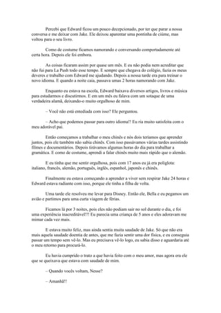 Percebi que Edward ficou um pouco decepcionado, por ter que parar a nossa
conversa e me deixar com Jake. Ele deixou aparentar uma pontinha de ciúme, mas
voltou para o seu livro.

        Como de costume ficamos namorando e conversando comportadamente até
certa hora. Depois ele foi embora.

        As coisas ficaram assim por quase um mês. E eu não podia nem acreditar que
não fui para La Push todo esse tempo. E sempre que chegava do colégio, fazia os meus
deveres e trabalho com Edward me ajudando. Depois a nossa tarde era para treinar o
novo idioma. E quando a noite caia, passava umas 2 horas namorando com Jake.

        Enquanto eu estava na escola, Edward baixava diversos artigos, livros e música
para estudarmos e discutirmos. E em um mês eu falava com um sotaque de uma
verdadeira alamã, deixando-o muito orgulhoso de mim.

       – Você não está entediada com isso? Ele perguntou.

      – Acho que podemos passar para outro idioma!! Eu ria muito satisfeita com o
meu adorável pai.

        Então começamos a trabalhar o meu chinês e nós dois teríamos que aprender
juntos, pois ele também não sabia chinês. Com isso passávamos várias tardes assistindo
filmes e documentários. Depois tirávamos algumas horas do dia para trabalhar a
gramática. E como de costume, aprendi a falar chinês muito mais rápido que o alemão.

         E eu tinha que me sentir orgulhosa, pois com 17 anos eu já era poliglota:
italiano, francês, alemão, português, inglês, espanhol, japonês e chinês.

      Finalmente eu estava começando a aprender a viver sem respirar Jake 24 horas e
Edward estava radiante com isso, porque ele tinha a filha de volta.

        Uma tarde ele resolveu me levar para Disney. Então ele, Bella e eu pegamos um
avião e partimos para uma curta viagem de férias.

       Ficamos lá por 3 noites, pois eles não podiam sair no sol durante o dia, e foi
uma experiência inacreditável!!! Eu parecia uma criança de 5 anos e eles adoravam me
mimar cada vez mais.

        E estava muito feliz, mas ainda sentia muita saudade de Jake. Só que não era
mais aquela saudade doentia de antes, que me fazia sentir uma dor física, e eu conseguia
passar um tempo sem vê-lo. Mas eu precisava vê-lo logo, eu sabia disso e aguardaria até
o meu retorno para procurá-lo.

        Eu havia cumprido o trato a que havia feito com o meu amor, mas agora era ele
que se queixava que estava com saudade de mim.

       – Quando vocês voltam, Nesse?

       – Amanhã!!
 