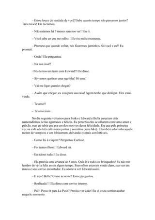 – Estou louco de saudade de você!!Sabe quanto tempo não passamos juntos?
Três meses! Ele reclamou.

         – Não estamos há 3 meses sem nos ver!! Eu ri.

         – Você sabe ao que me refiro!! Ele riu maliciosamente.

       – Prometo que quando voltar, nós ficaremos juntinhos. Só você e eu!! Eu
prometi.

         – Onde? Ele perguntou.

         – Na sua casa!!

         –Nós temos um trato com Edward!! Ele disse.

         – Só vamos quebrar uma regrinha! Só uma!

         – Vai me ligar quando chegar?

         – Assim que chegar, eu vou para sua casa! Agora tenho que desligar. Eles estão
vindo.

         – Te amo!!

         – Te amo mais...

        No dia seguinte voltamos para Forks e Edward e Bella pareciam dois
namoradinhos de tão agarrados e felizes. Eu percebia eles se olharem com tanto amor e
paixão, mas eu sabia que era um dos motivos dessa felicidade. Era que pela primeira
vez na vida nós três estávamos juntos e sozinhos (sem Jake). E também não tinha aquele
monte de vampiros e um lobisomem, deixando-os mais confortáveis.

         – Como foi à viagem? Perguntou Carlisle.

         – Foi maravilhosa!! Edward ria.

         – Eu adorei tudo!! Eu disse.

       – Ela parecia uma criança de 5 anos. Quis ir a todos os brinquedos! Eu não me
lembro de vê-la feliz assim algum tempo. Seus olhos estavam verde claro, sua voz era
macia e seu sorriso encantador. Eu adorava ver Edward assim.

         – E você Bella? Como se sente? Esme perguntou.

         – Realizada!!! Ela disse com sorriso imenso.

       – Pai!! Posso ir para La Push? Preciso ver Jake! Eu vi o seu sorriso acabar
naquele momento.
 