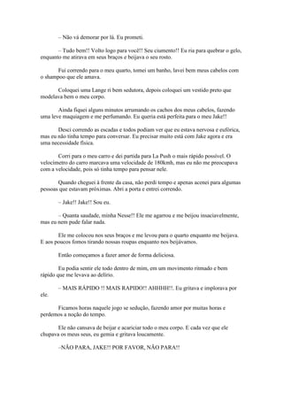 – Não vá demorar por lá. Eu prometi.

       – Tudo bem!! Volto logo para você!! Seu ciumento!! Eu ria para quebrar o gelo,
enquanto me atirava em seus braços e beijava o seu rosto.

       Fui correndo para o meu quarto, tomei um banho, lavei bem meus cabelos com
o shampoo que ele amava.

      Coloquei uma Lange ri bem sedutora, depois coloquei um vestido preto que
modelava bem o meu corpo.

       Ainda fiquei alguns minutos arrumando os cachos dos meus cabelos, fazendo
uma leve maquiagem e me perfumando. Eu queria está perfeita para o meu Jake!!

       Desci correndo as escadas e todos podiam ver que eu estava nervosa e eufórica,
mas eu não tinha tempo para conversar. Eu precisar muito está com Jake agora e era
uma necessidade física.

       Corri para o meu carro e dei partida para La Push o mais rápido possível. O
velocímetro do carro marcava uma velocidade de 180kmh, mas eu não me preocupava
com a velocidade, pois só tinha tempo para pensar nele.

       Quando cheguei à frente da casa, não perdi tempo e apenas acenei para algumas
pessoas que estavam próximas. Abri a porta e entrei correndo.

       – Jake!! Jake!! Sou eu.

       – Quanta saudade, minha Nesse!! Ele me agarrou e me beijou insaciavelmente,
mas eu nem pude falar nada.

       Ele me colocou nos seus braços e me levou para o quarto enquanto me beijava.
E aos poucos fomos tirando nossas roupas enquanto nos beijávamos.

       Então começamos a fazer amor de forma deliciosa.

        Eu podia sentir ele todo dentro de mim, em um movimento ritmado e bem
rápido que me levava ao delírio.

       – MAIS RÁPIDO !! MAIS RAPIDO!! AHHHH!!. Eu gritava e implorava por
ele.

      Ficamos horas naquele jogo se sedução, fazendo amor por muitas horas e
perdemos a noção do tempo.

       Ele não cansava de beijar e acariciar todo o meu corpo. E cada vez que ele
chupava os meus seus, eu gemia e gritava loucamente.

       –NÃO PARA, JAKE!! POR FAVOR, NÃO PARA!!
 