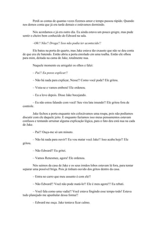Perdi as contas de quantas vezes fizemos amor e tempo passou rápido. Quando
nos demos conta que já era tarde demais e estávamos dormindo.

         Nós acordamos e já era outro dia. Eu ainda estava um pouco grogre, mas pude
sentir o cheiro bem conhecido do Edward na sala.

          –Oh!! Não!! Droga!! Isso não podia ter acontecido!!

        Ele bateu na porta do quarto, mas Jake estava tão exausto que não se deu conta
de que era ele batendo. Então abriu a porta enrolado em uma toalha. Então ele olhou
para mim, deitada na cama de Jake, totalmente nua.

          Naquele momento eu arregalei os olhos e falei:

          – Pai!! Eu posso explicar!!

          – Não há nada para explicar, Nesse!! Como você pode? Ele gritou.

          – Vista-se e vamos embora! Ele ordenou.

          – Eu a levo depois. Disse Jake bocejando.

        – Eu não estou falando com você! Seu vira lata imundo!! Ele gritou fora de
controle.

         Jake fechou a porta enquanto nós colocávamos uma roupa, pois não podíamos
discutir com ele daquele jeito. E enquanto fazíamos isso meus pensamentos estavam
confusos e tentando arrumar alguma explicação lógica, para o fato deu está nua na cada
de Jake.

          – Pai!! Ouça-me só um minuto.

          – Não há nada para ouvir!! Eu vou matar você Jake!! Isso acaba hoje!! Ele
gritou.

          – Não Edward!! Eu gritei.

          – Vamos Renesmee, agora! Ele ordenou.

        Nós saímos da casa de Jake e os seus irmãos lobos estavam lá fora, para tentar
separar uma possível briga. Pois já tinham ouvido dos gritos dentro da casa.

          – Entra no carro que meu assunto é com ele!!

          – Não Edward!! Você não pode matá-lo!! Ele é meu agora!!! Eu rebati.

        – Você fala como uma vadia!! Você estava fingindo esse tempo todo! Estava
tudo planejado me apunhalar dessa forma!!

          – Edward me ouça. Jake tentava ficar calmo.
 