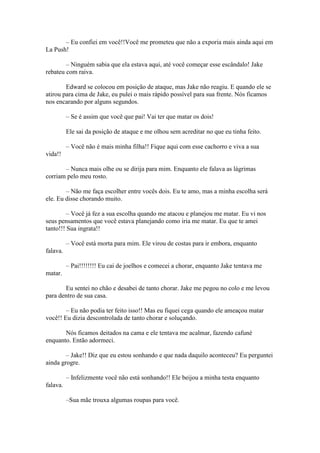 – Eu confiei em você!!Você me prometeu que não a exporia mais ainda aqui em
La Push!

        – Ninguém sabia que ela estava aqui, até você começar esse escândalo! Jake
rebateu com raiva.

        Edward se colocou em posição de ataque, mas Jake não reagiu. E quando ele se
atirou para cima de Jake, eu pulei o mais rápido possível para sua frente. Nós ficamos
nos encarando por alguns segundos.

          – Se é assim que você que pai! Vai ter que matar os dois!

          Ele sai da posição de ataque e me olhou sem acreditar no que eu tinha feito.

          – Você não é mais minha filha!! Fique aqui com esse cachorro e viva a sua
vida!!

       – Nunca mais olhe ou se dirija para mim. Enquanto ele falava as lágrimas
corriam pelo meu rosto.

        – Não me faça escolher entre vocês dois. Eu te amo, mas a minha escolha será
ele. Eu disse chorando muito.

         – Você já fez a sua escolha quando me atacou e planejou me matar. Eu vi nos
seus pensamentos que você estava planejando como iria me matar. Eu que te amei
tanto!!! Sua ingrata!!

          – Você está morta para mim. Ele virou de costas para ir embora, enquanto
falava.

          – Pai!!!!!!!! Eu cai de joelhos e comecei a chorar, enquanto Jake tentava me
matar.

       Eu sentei no chão e desabei de tanto chorar. Jake me pegou no colo e me levou
para dentro de sua casa.

        – Eu não podia ter feito isso!! Mas eu fiquei cega quando ele ameaçou matar
você!! Eu dizia descontrolada de tanto chorar e soluçando.

       Nós ficamos deitados na cama e ele tentava me acalmar, fazendo cafuné
enquanto. Então adormeci.

        – Jake!! Diz que eu estou sonhando e que nada daquilo aconteceu? Eu perguntei
ainda grogre.

          – Infelizmente você não está sonhando!! Ele beijou a minha testa enquanto
falava.

          –Sua mãe trouxa algumas roupas para você.
 