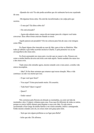–Quando ela veio? Eu não podia acreditar que ele realmente havia me expulsado
de casa.

       –Há algumas horas atrás. Ela está tão inconformada e me culpa pelo que
ocorreu.

       – E meu pai? Ela falou sobre ele?

       – Ele está arrasado!!

       – Agora não adianta mais, vamos dá um tempo para ele e depois você tenta
conversar. Seus olhos tristes estavam fitando os meus.

       Aquilo parecia um pesadelo!! Ele me colocou para fora de casa e me renegou
como filha.

        Eu fiquei alguns dias trancada na casa de Jake, para evitar os falatórios. Mas
todos já sabiam o que tinha ocorrido inclusive Charlie. E pela primeira vez eu me
envergonhava dos meus atos.

       Eu ficava pensando nos meus pais e na dor que eu causei a eles. Pensava em
como a minha família deveria está triste com tudo aquilo. Sentia saudade dos meus tios
e dos meus avós.

        Tudo estava tão estranho agora, mesmo estando com o meu amor, a minha vida
estava incompleta.

       – Jake!! Já faz duas semanas que estamos aqui nessa situação. Mas a vida
continua e eu não vou morrer por isso.

       – O que você quer fazer?

       – Vou caçar!! Estou precisando muito. Ele assentiu.

       – Tudo bem!! Quer ir agora?

       – Quero!!

       – Então vamos!

       Nós corremos pela floresta em direção as montanhas, eu comi um leão da
montanha e alce. E depois voltamos para casa. Essa caça foi diferente de todas as outras,
porque eu estava infeliz demais para disputar a caça com Jake. Eu não estava
acostumada a ficar longe da minha família e me sentia estranha, infeliz e amargurada.
Então mesmo estando com ele, às coisas eram sem graça para mim.

       – Será que tem algum problema se eu ligar para Bella?

       –Acho que não. Ele afirmou.
 