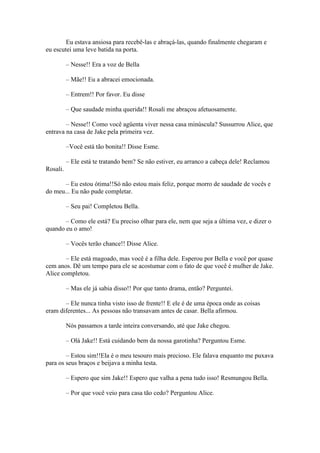 Eu estava ansiosa para recebê-las e abraçá-las, quando finalmente chegaram e
eu escutei uma leve batida na porta.

          – Nesse!! Era a voz de Bella

          – Mãe!! Eu a abracei emocionada.

          – Entrem!! Por favor. Eu disse

          – Que saudade minha querida!! Rosali me abraçou afetuosamente.

        – Nesse!! Como você agüenta viver nessa casa minúscula? Sussurrou Alice, que
entrava na casa de Jake pela primeira vez.

          –Você está tão bonita!! Disse Esme.

          – Ele está te tratando bem? Se não estiver, eu arranco a cabeça dele! Reclamou
Rosali.

       – Eu estou ótima!!Só não estou mais feliz, porque morro de saudade de vocês e
do meu... Eu não pude completar.

          – Seu pai! Completou Bella.

       – Como ele está? Eu preciso olhar para ele, nem que seja a última vez, e dizer o
quando eu o amo!

          – Vocês terão chance!! Disse Alice.

        – Ele está magoado, mas você é a filha dele. Esperou por Bella e você por quase
cem anos. Dê um tempo para ele se acostumar com o fato de que você é mulher de Jake.
Alice completou.

          – Mas ele já sabia disso!! Por que tanto drama, então? Perguntei.

       – Ele nunca tinha visto isso de frente!! E ele é de uma época onde as coisas
eram diferentes... As pessoas não transavam antes de casar. Bella afirmou.

          Nós passamos a tarde inteira conversando, até que Jake chegou.

          – Olá Jake!! Está cuidando bem da nossa garotinha? Perguntou Esme.

        – Estou sim!!Ela é o meu tesouro mais precioso. Ele falava enquanto me puxava
para os seus braços e beijava a minha testa.

          – Espero que sim Jake!! Espero que valha a pena tudo isso! Resmungou Bella.

          – Por que você veio para casa tão cedo? Perguntou Alice.
 