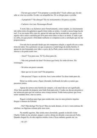 – Ela tem que comer!! Vim preparar a comida dela!! Vocês sabem que ela não
sabe se virar na cozinha. Eu não vou atrapalhá-las. Ele se dirigiu para a cozinha.

       – A propósito!! Vão almoçar? Ele riu ironicamente e foi para a cozinha.

       – Cachorro vira Lara. Resmungou Rosali.

        À noite Jake e eu fazíamos amor freneticamente, como sempre, eu sinceramente
não sabia como ela agüentava aquele ritmo todas as noites, vivendo a nossa longa lua de
mel. E eu era muito feliz com ele, apesar de tudo que havia acontecido, eu queria viver
aquela vida e estava satisfeita por tê-lo para mim todos os dias e as noites. E tudo o que
eu sabia, era que prazer e felicidade nenhuma se comparava com a satisfação que ele me
proporcionava.

         Um mês havia passado desde que nós rompemos relação, e aquele dia era o mais
triste de todos. Era a primeira vez que eu passava o natal longe da minha família. E
apesar de está festejando com Jake e o povo de La Push, estava muito triste no meu
interior e ele podia sentir isso.

       – Amor!! Vou para casa. Tá? Eu disse para ele.

      – Não está gostando da festa? Os doces que Emily fez estão divinos. Ele
resmungou.

       – Só estou um pouco cansada.

       – Quer que eu vá com você? Ele perguntou.

       – Não precisa!! Fique e se divirta. Isso é uma ordem! Eu disse rindo para ele.

      Deitei na minha cama e fiquei chorando, lembrando de todos os natais que
passamos juntos.

         Apesar de sermos uma família de vampiro, e do natal não ter um significado,
Alice fazia questão de preparar uma linda festa para mim. E todos me davam presentes e
me mimavam para que me sentisse uma criança normal. Então nunca pensei que fosse
sentir saudade disso, mas eu sentia.

        Peguei o telefone para ligar para minha mãe, mas no meu primeiro impulso
disquei o número de Edward.

        – Pai!! Não desliga! Por favor! Mas era tarde demais, só ouvi o tom continuo do
telefone e as lágrimas rolaram pelo meu rosto.

        Na manhã seguinte, Jake ainda estava dormindo, quando eu decidi visitar
Charlie. Então eu me arrumei, peguei o carro e dirigi em direção a sua casa em Forks.
Quando cheguei lá, ele não esperava minha visita e ficou radiante quando me viu.

       – Oi vô!!
 