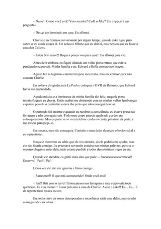 – Nesse!! Como você está? Veio sozinha? Cadê o Jake? Ele tropeçava nas
perguntas.

       – Deixei ele dormindo em casa. Eu afirmei.

        Charlie e eu ficamos conversando por algum tempo, quando Jake ligou para
saber se eu ainda estava lá. Ele achou o bilhete que eu deixei, mas pensou que eu fosse à
casa dos Cullens.

       – Estou bem amor!! Daqui a pouco vou para casa!! Eu afirmei para ele.

       Antes de ir embora, eu fiquei olhando um velho porta retrato que estava
pendurado na parede. Minha família e eu: Edward e Bella comigo nos braços.

        Aquilo fez as lágrimas escorrerem pelo meu rosto, mas me contive para não
assustar Charlie.

       Eu voltava dirigindo para La Push e coloquei o DVD da Debussy, que Edward
havia me emprestado.

         Aquela música e a lembrança da minha família tão feliz, naquele porta
retrato,fizeram eu chorar. Então acabei me distraindo com as minhas velhas lembranças
e quanto percebi o caminhão estava tão perto que não consegui desviar.

        O estrondo foi enorme e quando eu recobrei a consciência, eu estava presa nas
ferragens e não conseguia sair. Todo meu corpo parecia quebrado e a dor era
enlouquecedora. Mas eu pude ver o meu telefone caído no canto, próximo da porta, e
me esticar para pegá-lo.

        Eu tentava, mas não conseguia. Contudo o meu dedo alcançou o botão redial e
eu o pressionei.

        Naquele momento eu sabia que ele iria atender, só ele poderia me ajudar, mas
ele não falaria comigo. Eu precisava ser muito concisa nas minhas palavras, pois se o
socorro chegasse antes dele, tudo estaria perdido e todos descobririam o que eu era.

       Quando ele atendeu, eu gritei mais alto que pude: -- Socooooooooorrrrooo!!
Socorrro!! Paiii!! Pai!!

       Dessa vez ele não me ignorou e falou comigo.

       – Renesmee!! O que está acontecendo? Onde você está?

       – Pai!! Bati com o carro!! Estou pressa nas ferragens e meu corpo está todo
quebrado. Eu vou morrer!! Estou próximo a casa de Charlie. Avise o Jake!! Eu... Eu... E
de repente tudo estava escuro.

       Eu podia ouvir as vozes desesperadas e reconhecer cada uma delas, mas eu não
consegui abrir os olhos.
 