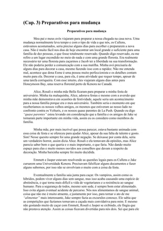 (Cap. 3) Preparativos para mudança
                                  Preparativos para mudança

         Meu pai e meus avós viajaram para preparar a nossa chegada na casa nova. Uma
mudança normalmente leva tempo e com o tipo de vida a que nós, os Cullens,
estávamos acostumados, seria preciso alguns dias para escolher e prepararem a nova
casa. Não é muito fácil nos dias de hoje encontrar um local grande o suficiente para uma
família de dez pessoas, e que fosse totalmente reservado. Quando digo reservado, eu me
refiro a um lugar escondido no meio do nada e com uma grande floresta. Era realmente
necessário ter uma floresta para caçarmos e Jacob ter a liberdade na sua transformação.
Ele não poderia perder a comunicação com a sua matilha. Minha avó precisaria de
alguns dias para decorar a casa, mesmo fazendo isso com a rapidez. Não me entenda
mal, acontece que dona Esme é uma pessoa muito perfeccionista e os detalhes contam
muito para ela. Decorar a casa, para ela, é uma atividade que requer tempo, apesar de
uma tarefa corriqueira. Com esse intuito, eles viajaram alguns dias antes para
Honeymoon Bay, uma reserva florestal perto de Kenora no Canadá.

         Alice, Rosali e minha mãe Bella ficaram para preparar a minha festa de
aniversário. Minha tia maluquinha, Alice, adorava festas e mesmo com a aversão que
minha mãe demonstrava em ocasiões de festividade, aquele seria um acontecimento
para a nossa família porque era o meu aniversário. Também seria o momento em que
receberíamos os nossos velhos amigos, os mesmos que estiveram ao nosso lado no
confronto contra os Volturis, e os nossos quase parentes de La Push. Quando eu digo
“quase parentes” estou levando em consideração que a família e os amigos de Jake se
tornaram parte importante em minha vida, assim eu os considero como membros da
família.

        Minha mãe, por mais incrível que possa parecer, estava bastante animada com
essa coisa de festa e se ofereceu para ajudar Alice, apesar da sua falta de talento e gosto.
Sim! Nesse quesito sempre foi uma grande negação. Se deixasse por conta dela, seria
um verdadeiro horror, assim dizia Alice. Rosali e ela tentavam dá opiniões, mas Alice
parecia saber bem o que queria e o mais importante, o que faria. Não dando muito
espaço para elas e muito menos ouvidos aos conselhos que davam a respeito da
decoração. Minha baixinha sempre foi muito decidida.

        Emmett e Jasper estavam resolvendo as questões legais para os Cullens e Jake
cursarem uma Universidade Kenora. Precisavam falsificar alguns documentos e fazer
alguns subornos, por isso não se envolviam o muito com a coisa da festa.

        Eventualmente a família saia junta para caçar. Os vampiros, assim como os
híbridos, podem viver alguns dias sem sangue, mas isso acaba causando uma espécie de
abstinência, o que torna mais difícil a vida de vegetarianos e a resistência ao sangue
humano. Para a segurança de todos, mesmo sem sede, é sempre bom estar alimentado.
Isso evita algum eventual acidente de percurso. Nós nos alimentamos de sangue animal,
coisa que não me é muito atraente, e justamente por isso, para tornar o ato de me
“alimentar” mais interessante, Jake sempre fazia as excursões conosco. Ele sabia que
as competições que fazíamos tornavam a caçada mais convidativa para mim. E mesmo
não gostando muito de caçar com Emmett, Rosali e Jasper se exibindo, ele fingia que
não prestava atenção. Assim as coisas ficavam divertidas para nós dois. Sei que para ele
 
