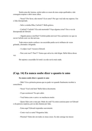 Sentia uma dor imensa, sentia todos os ossos do meu corpo quebrados e não
conseguia respirar e abrir meus olhos.

        – Nesse!! Por favor, não morra!! Eu te amo!! Por que você não me esperou. Era
o Jake desesperado.

       – Salve a minha filha, Carlisle!!! Bella gritava.

       – Carlisle!! Carlisle!! Ela está morrendo!! Faça alguma coisa!! Era a voz de
desesperada de Edward.

       – Alguém passa a morfina!! Carlisle pedia nervoso! Era a primeira vez que eu
ouvia Carlisle com voz tão nervosa.

        Tudo estava muito confuso e na escuridão podia ouvir milhares de vozes
gritando, chorando e brigando.

       – A culpa é sua!! Acusava Edward.

       – Pare com isso!!! Pare!!! Temos que salva-la e não brigar. Bella falava dessa
vez.

       De repente a escuridão foi total e eu não ouvia mais nada.




(Cap. 14) Eu nunca soube dizer o quanto te amo
       Eu nunca soube dizer o quanto te amo

       – Mãe!! Era a primeira pessoa que eu pude ver quando finalmente recobrei a
consciência.

       – Nesse! Você está bem? Bella falava docemente.

       – O que aconteceu? Eu quis saber.

       – Você bateu com o carro e se machucou muito.

        – Quero falar com o meu pai. Onde ele está? Eu estava ansiosa para ver Edward
e ela pareceu surpresa, por eu não chamar por Jake.

       – Estou aqui! Edward respondeu suavemente.

       – Como você se sente? Perguntou Jake.

       – Péssima!! Sinto dor em todos os meus ossos. Eu não consigo me mexer.
 