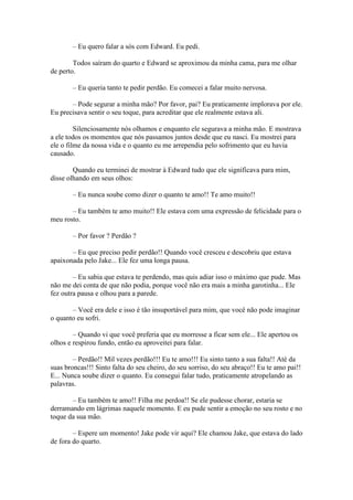 – Eu quero falar a sós com Edward. Eu pedi.

        Todos saíram do quarto e Edward se aproximou da minha cama, para me olhar
de perto.

        – Eu queria tanto te pedir perdão. Eu comecei a falar muito nervosa.

       – Pode segurar a minha mão? Por favor, pai? Eu praticamente implorava por ele.
Eu precisava sentir o seu toque, para acreditar que ele realmente estava ali.

         Silenciosamente nós olhamos e enquanto ele segurava a minha mão. E mostrava
a ele todos os momentos que nós passamos juntos desde que eu nasci. Eu mostrei para
ele o filme da nossa vida e o quanto eu me arrependia pelo sofrimento que eu havia
causado.

        Quando eu terminei de mostrar à Edward tudo que ele significava para mim,
disse olhando em seus olhos:

        – Eu nunca soube como dizer o quanto te amo!! Te amo muito!!

       – Eu também te amo muito!! Ele estava com uma expressão de felicidade para o
meu rosto.

        – Por favor ? Perdão ?

       – Eu que preciso pedir perdão!! Quando você cresceu e descobriu que estava
apaixonada pelo Jake... Ele fez uma longa pausa.

        – Eu sabia que estava te perdendo, mas quis adiar isso o máximo que pude. Mas
não me dei conta de que não podia, porque você não era mais a minha garotinha... Ele
fez outra pausa e olhou para a parede.

       – Você era dele e isso é tão insuportável para mim, que você não pode imaginar
o quanto eu sofri.

        – Quando vi que você preferia que eu morresse a ficar sem ele... Ele apertou os
olhos e respirou fundo, então eu aproveitei para falar.

        – Perdão!! Mil vezes perdão!!! Eu te amo!!! Eu sinto tanto a sua falta!! Até da
suas broncas!!! Sinto falta do seu cheiro, do seu sorriso, do seu abraço!! Eu te amo pai!!
E... Nunca soube dizer o quanto. Eu consegui falar tudo, praticamente atropelando as
palavras.

       – Eu também te amo!! Filha me perdoa!! Se ele pudesse chorar, estaria se
derramando em lágrimas naquele momento. E eu pude sentir a emoção no seu rosto e no
toque da sua mão.

        – Espere um momento! Jake pode vir aqui? Ele chamou Jake, que estava do lado
de fora do quarto.
 